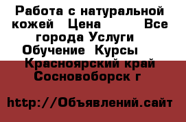 Работа с натуральной кожей › Цена ­ 500 - Все города Услуги » Обучение. Курсы   . Красноярский край,Сосновоборск г.